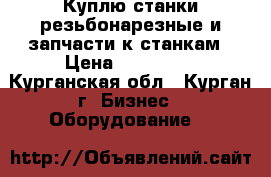 Куплю станки резьбонарезные и запчасти к станкам › Цена ­ 150 000 - Курганская обл., Курган г. Бизнес » Оборудование   